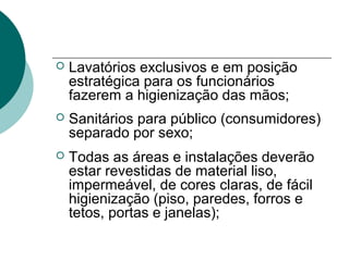  Lavatórios exclusivos e em posição
estratégica para os funcionários
fazerem a higienização das mãos;
 Sanitários para público (consumidores)
separado por sexo;
 Todas as áreas e instalações deverão
estar revestidas de material liso,
impermeável, de cores claras, de fácil
higienização (piso, paredes, forros e
tetos, portas e janelas);
 