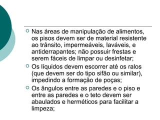 Nas áreas de manipulação de alimentos,
os pisos devem ser de material resistente
ao trânsito, impermeáveis, laváveis, e
antiderrapantes; não possuir frestas e
serem fáceis de limpar ou desinfetar;
 Os líquidos devem escorrer até os ralos
(que devem ser do tipo sifão ou similar),
impedindo a formação de poças;
 Os ângulos entre as paredes e o piso e
entre as paredes e o teto devem ser
abaulados e herméticos para facilitar a
limpeza;
 