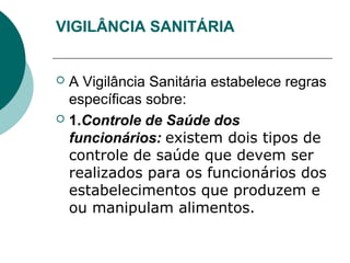 VIGILÂNCIA SANITÁRIA
 A Vigilância Sanitária estabelece regras
específicas sobre:
 1.Controle de Saúde dos
funcionários: existem dois tipos de
controle de saúde que devem ser
realizados para os funcionários dos
estabelecimentos que produzem e
ou manipulam alimentos.
 