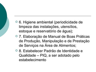  6. Higiene ambiental (periodicidade de
limpeza das instalações, utensílios,
estoque e reservatório de água);
 7. Elaboração de Manual de Boas Práticas
de Produção, Manipulação e de Prestação
de Serviços na Área de Alimentos;
 8. Estabelecer Padrão de Identidade e
Qualidade – PIQ, a ser adotado pelo
estabelecimento
 