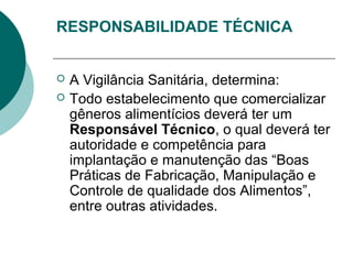 RESPONSABILIDADE TÉCNICA
 A Vigilância Sanitária, determina:
 Todo estabelecimento que comercializar
gêneros alimentícios deverá ter um
Responsável Técnico, o qual deverá ter
autoridade e competência para
implantação e manutenção das “Boas
Práticas de Fabricação, Manipulação e
Controle de qualidade dos Alimentos”,
entre outras atividades.
 