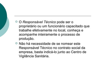  O Responsável Técnico pode ser o
proprietário ou um funcionário capacitado que
trabalhe efetivamente no local, conheça e
acompanhe inteiramente o processo de
produção.
 Não há necessidade de se nomear este
Responsável Técnico no contrato social da
empresa, basta indicá-lo junto ao Centro de
Vigilância Sanitária.
 