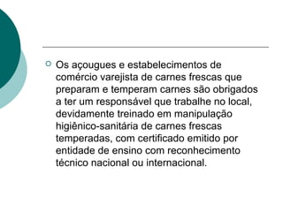  Os açougues e estabelecimentos de
comércio varejista de carnes frescas que
preparam e temperam carnes são obrigados
a ter um responsável que trabalhe no local,
devidamente treinado em manipulação
higiênico-sanitária de carnes frescas
temperadas, com certificado emitido por
entidade de ensino com reconhecimento
técnico nacional ou internacional.
 