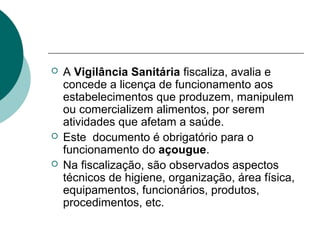  A Vigilância Sanitária fiscaliza, avalia e
concede a licença de funcionamento aos
estabelecimentos que produzem, manipulem
ou comercializem alimentos, por serem
atividades que afetam a saúde.
 Este documento é obrigatório para o
funcionamento do açougue.
 Na fiscalização, são observados aspectos
técnicos de higiene, organização, área física,
equipamentos, funcionários, produtos,
procedimentos, etc.
 
