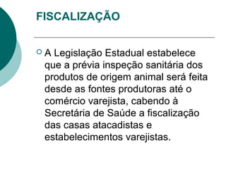 FISCALIZAÇÃO
 A Legislação Estadual estabelece
que a prévia inspeção sanitária dos
produtos de origem animal será feita
desde as fontes produtoras até o
comércio varejista, cabendo à
Secretária de Saúde a fiscalização
das casas atacadistas e
estabelecimentos varejistas.
 