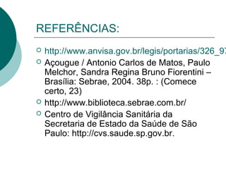 REFERÊNCIAS:
 http://www.anvisa.gov.br/legis/portarias/326_97
 Açougue / Antonio Carlos de Matos, Paulo
Melchor, Sandra Regina Bruno Fiorentini –
Brasília: Sebrae, 2004. 38p. : (Comece
certo, 23)
 http://www.biblioteca.sebrae.com.br/
 Centro de Vigilância Sanitária da
Secretaria de Estado da Saúde de São
Paulo: http://cvs.saude.sp.gov.br.
 