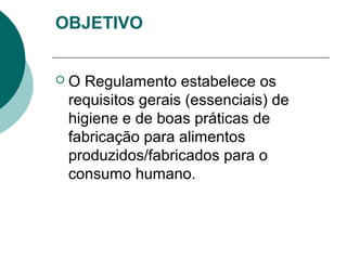 OBJETIVO
 O Regulamento estabelece os
requisitos gerais (essenciais) de
higiene e de boas práticas de
fabricação para alimentos
produzidos/fabricados para o
consumo humano.
 