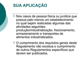 SUA APLICAÇÃO
 Nos casos de pessoa física ou jurídica que
possua pelo menos um estabelecimento
no qual sejam realizadas algumas das
atividades seguintes:
produção/industrialização, fracionamento,
armazenamento e transportes de
alimentos industrializados.
 O cumprimento dos requisitos gerais deste
Regulamento não excetua o cumprimento
de outros Regulamentos específicos que
devem ser publicados.
 