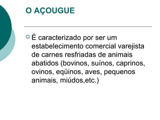 O AÇOUGUE
 É caracterizado por ser um
estabelecimento comercial varejista
de carnes resfriadas de animais
abatidos (bovinos, suínos, caprinos,
ovinos, eqüinos, aves, pequenos
animais, miúdos,etc.)
 