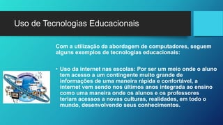 Uso de Tecnologias Educacionais
Com a utilização da abordagem de computadores, seguem
alguns exemplos de tecnologias educacionais:
• Uso da internet nas escolas: Por ser um meio onde o aluno
tem acesso a um contingente muito grande de
informações de uma maneira rápida e confortável, a
internet vem sendo nos últimos anos integrada ao ensino
como uma maneira onde os alunos e os professores
teriam acessos a novas culturas, realidades, em todo o
mundo, desenvolvendo seus conhecimentos.
 