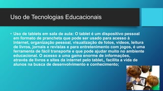 Uso de Tecnologias Educacionais
• Uso de tablets em sala de aula: O tablet é um dispositivo pessoal
em formato de prancheta que pode ser usado para acesso à
Internet, organização pessoal, visualização de fotos, vídeos, leitura
de livros, jornais e revistas e para entretenimento com jogos, é uma
ferramenta de fácil transporte e que pode ajudar muito no ambiente
educacional. O acesso a uma gama enorme de informações,
através de livros e sites da internet pelo tablet,, facilita a vida de
alunos na busca de desenvolvimento e conhecimento;
 