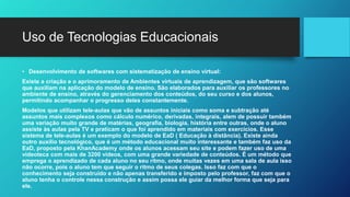 Uso de Tecnologias Educacionais
• Desenvolvimento de softwares com sistematização de ensino virtual:
Existe a criação e o aprimoramento de Ambientes virtuais de aprendizagem, que são softwares
que auxiliam na aplicação do modelo de ensino. São elaborados para auxiliar os professores no
ambiente de ensino, através do gerenciamento dos conteúdos, do seu curso e dos alunos,
permitindo acompanhar o progresso deles constantemente.
Modelos que utilizam tele-aulas que vão de assuntos iniciais como soma e subtração até
assuntos mais complexos como cálculo numérico, derivadas, integrais, alem de possuir também
uma variação muito grande de matérias, geografia, biologia, história entre outras, onde o aluno
assiste às aulas pela TV e praticam o que foi aprendido em materiais com exercícios. Esse
sistema de tele-aulas é um exemplo do modelo de EaD ( Educação à distância). Existe ainda
outro auxílio tecnológico, que é um método educacional muito interessante e também faz uso da
EaD, proposto pela KhanAcademy onde os alunos acessam seu site e podem fazer uso de uma
videoteca com mais de 3200 vídeos, com uma grande variedade de conteúdos. É um método que
emprega o aprendizado de cada aluno no seu ritmo, onde muitas vezes em uma sala de aula isso
não ocorre, pois o aluno tem que seguir o ritmo de seus colegas. Isso faz com que o
conhecimento seja construído e não apenas transferido e imposto pelo professor, faz com que o
aluno tenha o controle nessa construção e assim possa ele guiar da melhor forma que seja para
ele.
 