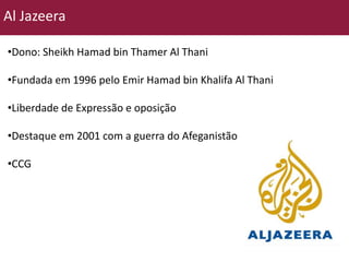 Al Jazeera 
•Dono: Sheikh Hamad bin Thamer Al Thani 
•Fundada em 1996 pelo Emir Hamad bin Khalifa Al Thani 
•Liberdade de Expressão e oposição 
•Destaque em 2001 com a guerra do Afeganistão 
•CCG 
 