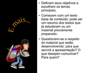● Definam seus objetivos e 
escolham os temas 
principais; 
● Comecem com um texto 
base de conteúdo; pode ser 
um resumo dos textos que 
já estudaram ou um 
material previamente 
preparado; 
● Questionem-se a respeito 
do material que estão 
desenvolvendo: para que 
servirá a apresentação? O 
que desejam comunicar? 
Para quem? 
 