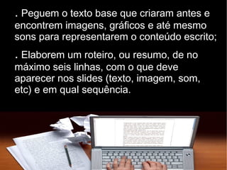 . Peguem o texto base que criaram antes e 
encontrem imagens, gráficos e até mesmo 
sons para representarem o conteúdo escrito; 
. Elaborem um roteiro, ou resumo, de no 
máximo seis linhas, com o que deve 
aparecer nos slides (texto, imagem, som, 
etc) e em qual sequência. 
 