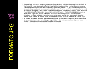 ● O formato JPG (ou JPEG - Joint Pictures Expert Group) é um dos formatos de imagem mais utilizados na 
Internet devido à sua capacidade de formar imagens fiéis à imagem original e em um tamanho pequeno 
(comumente mencionado como “leve”). Segundo a revista Info Wester o “O JPEG utiliza um algoritmo de 
compactação que se baseia na capacidade do olho humano...Arquivos em JPEG podem trabalhar com até 
16,8 milhões de cores, e o olho humano não é capaz de enxergar todas elas de uma vez. Assim, é possível 
tirar uma série de informações que representam cores em imagens e manter apenas aquelas visíveis ao 
olho humano. Em outras palavras, o formato JPEG "tira" da imagem aquilo que os humanos não 
conseguem ver. Esse processo é conhecido como compressão. Isso faz com que imagens bastante 
realistas sejam criadas, ao mesmo tempo em que esses arquivos não ficam pesados. (ALECRIM, 2007) 
● Os editores de imagem permitem que você escolha o nível de compressão desejado. Já que quanto mais 
compressão existir, menor o tamanho e pior a qualidade, a dica é, para uso na Internet comprimir ao 
máximo e manter maior qualidade para utilizar em documentos. 
FORMATO JPG 
 