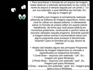 ● Para reconhecer o formato de um arquivo de imagem 
basta observar a extensão apresentada no seu nome. O 
nome do arquivo é sempre seguido por um ponto (“.”) e 
por sua extensão, a qual identifica seu formato. Ex.: 
foto.jpg ou imagem.gif 
● O trabalho com imagens é normalmente realizado 
utilizando-se Editores de Imagens específicos. Assim, se 
você for utilizar um desses editores, é interessante 
salvar no formato do próprio editor em quanto estiver 
trabalhando, de forma que você possa editá-la em 
momentos posteriores, continuando a usufruir todos os 
recursos utilizados naquele programa. Somente quando 
a imagem estiver pronta é recomendável salvar (em 
alguns programas esse processo é denominado 
“exportar”) para os formatos gif ou jpg, típicos da 
Internet. 
● Abaixo são listados alguns dos principais Programas 
Editores de Imagem disponíveis no mercado e 
especificados os respectivos formatos: 
1.Corel Draw – arquivos com extensão “.cdr”. Ex.: 
imagem.cdr (para Windows). 
2.Photo Shop – arquivos com extensão “.psd”. Ex.: 
imagem.psd (para Windows). 
3.Gimp – arquivos com extensão “.gmp”. Ex.: imagem.gmp 
(para Linux e Windows). 
 