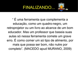 FINALIZANDO... 
“ É uma ferramenta que complementa a 
educação, como um quadro-negro, um 
retroprojetor ou um livro ao alcance de um bom 
educador. Mas um professor que baseia suas 
aulas só nessa ferramenta comete um grave 
erro. É como comer um só tipo de alimento, por 
mais que possa ser bom, não nutre por 
completo”. (MACEDO apud MURANO, 2009) 
