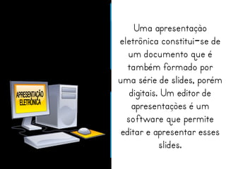 Uma apresentação 
eletrônica constitui-se de 
um documento que é 
também formado por 
uma série de slides, porém 
digitais. Um editor de 
apresentações é um 
software que permite 
editar e apresentar esses 
slides. 
 