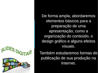● De forma ampla, abordaremos 
elementos básicos para a 
preparação de uma 
apresentação, como a 
organização do conteúdo, o 
design gráfico e alguns efeitos 
visuais. 
Também estudaremos formas de 
publicação de sua produção na 
Internet. 
 