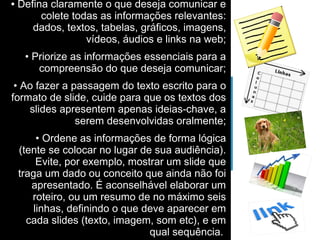 • Defina claramente o que deseja comunicar e 
colete todas as informações relevantes: 
dados, textos, tabelas, gráficos, imagens, 
vídeos, áudios e links na web; 
• Priorize as informações essenciais para a 
compreensão do que deseja comunicar; 
• Ao fazer a passagem do texto escrito para o 
formato de slide, cuide para que os textos dos 
slides apresentem apenas ideias-chave, a 
serem desenvolvidas oralmente; 
• Ordene as informações de forma lógica 
(tente se colocar no lugar de sua audiência). 
Evite, por exemplo, mostrar um slide que 
traga um dado ou conceito que ainda não foi 
apresentado. É aconselhável elaborar um 
roteiro, ou um resumo de no máximo seis 
linhas, definindo o que deve aparecer em 
cada slides (texto, imagem, som etc), e em 
qual sequência. 
 