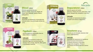 Dissol 150ml 
(Extrato aquoso de Abacate, 
Abútua, Caroba, Congonha, Chapéu de 
Couro, Cipó Cabeludo, Quebra Pedra e 
Sabugueiro.) 
Indicação 
Destinado ao tratamento e dissolução dos 
cálculos renais e sua eliminação através da 
urina. 
Figabom 150ml 
(Extrato aquoso de Alcachofra, Alecrim, 
Boldo Chileno e Caapeba.) 
Indicação 
Destinado ao tratamento auxiliar dos 
distúrbios digestivos acompanhados de 
náuseas, boca amarga, digestão difícil, gases 
e constipação intestinal. 
Depuratone 150ml 
(Extrato aquoso de Caroba, 
Carqueja, Chapéu de Couro, Cipó Cravo, Cipó 
Suma, Salsaparrilha, Sassafrás e Uva Ursi.) 
Indicação 
Destinado ao tratamento do sangue, 
atuando como tônico e depurativo. 
Sexotone 60 Cps 
(Extrato seco de Catuaba, Guaraná, Cipó 
Cravo e Marapuama.) 
Indicação 
Destinado ao tratamento da impotência 
sexual funcional. Estimulante e 
afrodisíaco feminino e masculino. 
Revigorante energético. Tônico e 
estimulante do Sistema Nervoso Central 
(SNC). 
 