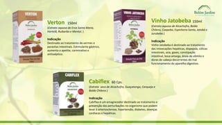 Verton 150ml 
(Extrato aquoso de Erva Santa Maria, 
Hortelã, Ruibarbo e Mentol. ) 
Indicação 
Destinado ao tratamento de vermes e 
parasitas intestinais. Estimulante gástrico, 
aumenta o apetite, carminativo e 
antisséptico. 
Vinho Jatobeba 150ml 
(Extrato aquoso de Alcachofra, Boldo 
Chileno, Caapeba, Espinheira Santa, Jatobá e 
Jurubeba.) 
Indicação 
Vinho Jatobeba é destinado ao tratamento 
das intoxicações hepáticas, dispepsia, cólicas 
intestinais, azia, gases, constipação 
intestinal, boca amarga, ânsia de vômito e 
dores de cabeça decorrentes do mal 
funcionamento do aparelho digestivo. 
Cabiflex 60 Cps. 
(Extrato seco de Alcachofra, Guaçatonga, Carqueja e 
Boldo Chileno.) 
Indicação 
Cabiflex é um emagrecedor destinado ao tratamento e 
prevenção das perturbações no organismo que podem 
levar à arteriosclerose, hipertensão, diabetes, doenças 
cardíacas e hepáticas. 
 