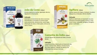 João da Costa 150ml 
(Extrato aquoso de Abútua, Agoniada, Alecrim, 
Algodoeiro e Erva Santa). 
Indicação 
Destinado ao tratamento das dores ovarianas 
intermitentes e anomalias na menstruação, 
como amenorréia, dismenorréia, metrorragia, 
inflamação do útero e inflamações crônicas do 
útero e ovário. 
Apiflora 150ml 
(Extrato aquoso de Angico, Cambará, Eucalipto, 
Mangerona, Umbaúba e Mel de Abelha). 
Indicação 
Apiflora é destinado ao tratamento da asma 
brônquica, bronquite aguda e crônica, rinite, 
coriza, tosse, rouquidão, laringites, faringites, 
gripes e resfriados 
Castanha da Índia 150ml 
(Extrato aquoso de Castanha da Índia e Erva de 
Bicho). 
Indicação 
Castanha da Índia é destinada ao tratamento das 
varizes, hemorroidas, flebites, fortalecimento 
dos vasos capilares, redução do edema e da 
inflamação das doenças varicosas. 
 