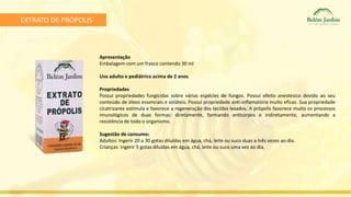 EXTRATO DE PRÓPOLIS 
Apresentação 
Embalagem com um frasco contendo 30 ml 
Uso adulto e pediátrico acima de 2 anos 
Propriedades 
Possui propriedades fungicidas sobre várias espécies de fungos. Possui efeito anestésico devido ao seu 
conteúdo de óleos essenciais e voláteis. Possui propriedade anti-inflamatória muito eficaz. Sua propriedade 
cicatrizante estimula e favorece a regeneração dos tecidos lesados. A própolis favorece muito os processos 
imunológicos de duas formas: diretamente, formando anticorpos e indiretamente, aumentando a 
resistência de todo o organismo. 
Sugestão de consumo: 
Adultos: Ingerir 20 a 30 gotas diluídas em água, chá, leite ou suco duas a três vezes ao dia. 
Crianças: Ingerir 5 gotas diluídas em água, chá, leite ou suco uma vez ao dia. 
 