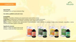 COMPOSTOS 
Apresentação 
Embalagem com um frasco contendo 120 gr 
Uso adulto e pediátrico acima de 2 anos 
Propriedades 
Bromélia: A bromélia é utilizada como expectorante e para acalmar a tosse. 
Limão Bravo: O limão bravo é utilizado para combater a tosse seca, laringite e bronquite. 
Agrião: O agrião é utilizado para combater a bronquite, tosse, tuberculose pulmonar. 
Guaco: O guaco é utilizado como expectorante e broncodilatador, sendo indicado no combate à tosse, asma, bronquite, rouquidão, e outros 
sintomas associados a gripes e resfriados. 
Sugestão de consumo: 
Adultos: 1 colher de (sopa) 3 vezes ao dia 
Crianças: 1 colher de (chá) 3 vezes ao dia. 
 