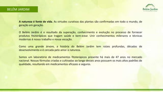 BELÉM JARDIM 
A natureza é fonte de vida. As virtudes curativas das plantas são confirmadas em todo o mundo, de 
geração em geração. 
O Belém Jardim é o resultado da superação, conhecimento e evolução no processo de fornecer 
produtos fitoterápicos que tragam saúde e bem-estar. Unir conhecimentos milenares e técnicas 
modernas é nosso trabalho e nossa vocação. 
Como uma grande árvore, a história do Belém Jardim tem raízes profundas, décadas de 
desenvolvimento e é cercada pelo amor à natureza. 
Somos um laboratório de medicamentos fitoterápicos presente há mais de 47 anos no mercado 
nacional. Nossas fórmulas criadas e cultivadas ao longo desses anos possuem os mais altos padrões de 
qualidade, resultando em medicamentos eficazes e seguros. 
 