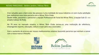 NOVAS PARCERIAS - Belém Jardim / Minas Tênis 
Criar soluções para o bem-estar das pessoas é uma realidade da nossa indústria e é com muita satisfação 
que realizamos essa nova parceria com o Minas Tênis Clube. 
Desde então, passamos a patrocinar a equipe Profissional de Futsal do Minas Tênis, a equipe Sub-15 e o 
projeto Cabeça de Prata. 
Há 79 anos no mercado mineiro, o Minas Tênis Clube tornou-se uma instituição de referência, 
empregando esporte, educação, cultura e lazer para seus associados. 
Com o aumento da procura por nossos medicamentos estamos buscando parcerias que venham a somar 
com a nossa marca e filosofia. 
 