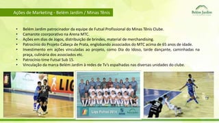 Ações de Marketing - Belém Jardim / Minas Tênis 
• Belém Jardim patrocinador da equipe de Futsal Profissional do Minas Tênis Clube. 
• Camarote coorporativo na Arena MTC. 
• Ações em dias de Jogos, distribuição de brindes, material de merchandising. 
• Patrocínio do Projeto Cabeça de Prata, englobando associados do MTC acima de 65 anos de idade. 
• Investimento em ações vinculadas ao projeto, como Dia do Idoso, tarde dançante, caminhadas na 
praça, culinária dos associados etc. 
• Patrocínio time Futsal Sub 15. 
• Vinculação da marca Belém Jardim à redes de Tv’s espalhadas nas diversas unidades do clube. 
 