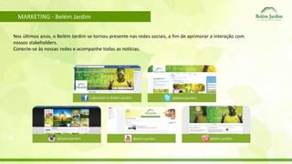 MARKETING - Belém Jardim 
Nos últimos anos, o Belém Jardim se tornou presente nas redes sociais, a fim de aprimorar a interação com 
nossos stakeholders. 
Conecte-se às nossas redes e acompanhe todas as notícias. 
 