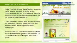 MARKETING – Ação SIF Facebook 
• Está em vigência desde o dia 04/08/2014 uma ação 
na fãn page do Facebook do Belém Jardim. 
Onde os usuários curtem a nossa página, preenche 
seus dados no aplicativo da ação e recebe em casa 
um brinde exclusivo da Linha SIF. 
• O processo é bem simples, Após o preenchimento, 
nós recebemos o mailing gerado pelo aplicativo, 
enviamos e-mail marketing confirmando a 
participação. 
• Todos os dados são cadastrados em nosso sistema, 
e a coleta do brinde é agendada com o correio. Os 
usuários tem até 5 dias úteis para receberem o 
brinde. 
 
