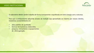 VIDEO INSTITUCIONAL 
O Laboratório Belém Jardim trabalha de forma transparente e equilibrada em total sinergia com a natureza. 
Para que o conhecimento adquirido através da tradição seja aproveitado ao máximo por nossos clientes, 
investimos constantemente em: 
• altos padrões de qualidade; 
• técnicas farmacêuticas elaboradas; 
• pesquisa, treinamento e equipamentos 
de última geração. 
 