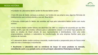 NOSSA HISTÓRIA 
• Fundador do Laboratório Belém Jardim foi Renato Belém Jardim. 
• Com 60 anos de idade, começou a produzir, nos fundos de sua própria casa, algumas fórmulas de 
medicamentos que conhecia devido a sua avó, Rosa Belém. 
• Fórmulas criadas pelo Sr. Belém são vendidas até hoje pelo Laboratório Belém Jardim com muito 
sucesso. 
• O Sr. Renato Belém Jardim faleceu em dezembro de 1987 e a empresa foi assumida por seu filho 
Lydney Jardim, que não envidou esforços para o Laboratório crescer e se tornar hoje presente em 
todos os estados do Brasil através de seus representantes e distribuidores. Com uma visão 
empreendedora, conduziu o Laboratório na transformação de uma empresa familiar para uma 
indústria de mercado. 
• O Laboratório Belém Jardim continua crescendo, modernizando e preparando para um futuro onde 
cada vez mais a Fitoterapia é reconhecida. 
• Atualmente o Laboratório está na eminência de lançar 15 novos produtos no mercado, 
consolidando assim a sua posição como um dos principais Laboratórios Fitoterápicos do Brasil. 
 