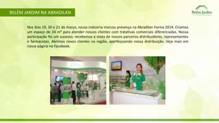 BELÉM JARDIM NA ABRADILAN 
Nos dias 19, 20 e 21 de março, nossa indústria marcou presença na Abradilan Farma 2014. Criamos 
um espaço de 24 m² para atender nossos clientes com tratativas comerciais diferenciadas. Nossa 
participação foi um sucesso; recebemos a visita de nossos parceiros distribuidores, representantes 
e farmacistas. Abrimos novos clientes na região, aperfeiçoando nossa distribuição. Veja mais em 
nossa página no Facebook. 
 