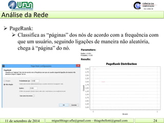 Análise da Rede 11 de setembro de 2014 24 
miguelthiago.ufla@gmail.com – thiagobellotti@gmail.com 
 
PageRank: 
 
Classifica as “páginas” dos nós de acordo com a frequência com que um usuário, seguindo ligações de maneira não aleatória, chega à “página” do nó.  