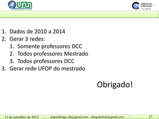 11 de setembro de 2014 27 
Obrigado! 
miguelthiago.ufla@gmail.com – thiagobellotti@gmail.com 
1. 
Dados de 2010 a 2014 
2. 
Gerar 3 redes: 
1. 
Somente professores DCC 
2. 
Todos professores Mestrado 
3. 
Todos professores DCC 
3. 
Gerar rede UFOP do mestrado 