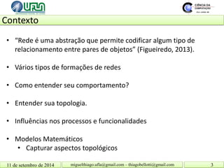 Contexto 11 de setembro de 2014 3 
miguelthiago.ufla@gmail.com – thiagobellotti@gmail.com 
• 
“Rede é uma abstração que permite codificar algum tipo de relacionamento entre pares de objetos” (Figueiredo, 2013). 
• 
Vários tipos de formações de redes 
• 
Como entender seu comportamento? 
• 
Entender sua topologia. 
• 
Influências nos processos e funcionalidades 
• 
Modelos Matemáticos 
• 
Capturar aspectos topológicos  