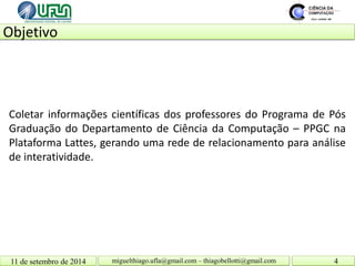 Objetivo 11 de setembro de 2014 4 
miguelthiago.ufla@gmail.com – thiagobellotti@gmail.com 
Coletar informações científicas dos professores do Programa de Pós Graduação do Departamento de Ciência da Computação – PPGC na Plataforma Lattes, gerando uma rede de relacionamento para análise de interatividade.  