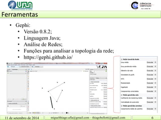 Ferramentas 11 de setembro de 2014 6 
miguelthiago.ufla@gmail.com – thiagobellotti@gmail.com 
• 
Gephi: 
• 
Versão 0.8.2; 
• 
Linguagem Java; 
• 
Análise de Redes; 
• 
Funções para analisar a topologia da rede; 
• 
https://gephi.github.io/  