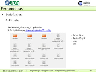 Ferramentas 11 de setembro de 2014 9 
miguelthiago.ufla@gmail.com – thiagobellotti@gmail.com 
• 
ScriptLattes: 
2 - Execução 
$ cd <nome_diretorio_scriptLattes> 
$ ./scriptLattes.py ./exemplo/teste-03.config 
- Index.html - Teste-03.gdf - .css - .txt  