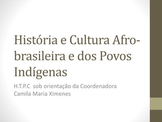 História e Cultura Afro-brasileira 
e dos Povos 
Indígenas 
H.T.P.C sob orientação da Coordenadora 
Camila Maria Ximenes 
 