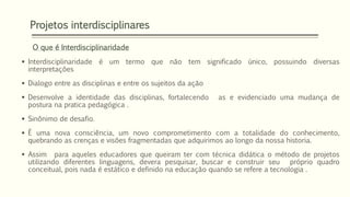 Projetos interdisciplinares 
O que é Interdisciplinaridade 
 Interdisciplinaridade é um termo que não tem significado único, possuindo diversas 
interpretações 
 Dialogo entre as disciplinas e entre os sujeitos da ação 
 Desenvolve a identidade das disciplinas, fortalecendo as e evidenciado uma mudança de 
postura na pratica pedagógica . 
 Sinônimo de desafio. 
 È uma nova consciência, um novo comprometimento com a totalidade do conhecimento, 
quebrando as crenças e visões fragmentadas que adquirimos ao longo da nossa historia. 
 Assim para aqueles educadores que queiram ter com técnica didática o método de projetos 
utilizando diferentes linguagens, devera pesquisar, buscar e construir seu próprio quadro 
conceitual, pois nada é estático e definido na educação quando se refere a tecnologia . 
 