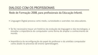 DIALOGO COM OS PROFISSIONAIS 
Rede de Formação 2008, para profissionais da Educação Infantil. 
 Linguagem Digital provoca certo medo, curiosidades e aversões nos educadores. 
 Se fez necessário traçar um histórico da evolução da linguagem e das tecnologias, e 
ressaltar a importância do computador como forma de ampliar o conhecimento de 
mundo. 
 Importância da reconfiguração do papel do professor e do artefato computador 
como aliado no processo de ensino-aprendizagem. 
 
