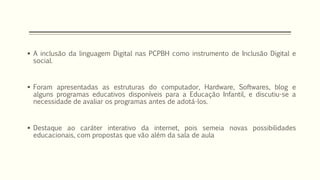  A inclusão da linguagem Digital nas PCPBH como instrumento de Inclusão Digital e 
social. 
 Foram apresentadas as estruturas do computador, Hardware, Softwares, blog e 
alguns programas educativos disponíveis para a Educação Infantil, e discutiu-se a 
necessidade de avaliar os programas antes de adotá-los. 
 Destaque ao caráter interativo da internet, pois semeia novas possibilidades 
educacionais, com propostas que vão além da sala de aula 
 