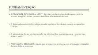 FUNDAMENTAÇÃO 
 A INFÂNCIA MUDOU RADICALMENTE: As crianças da atualidade têm outro jeito de 
brincar, imaginar, sofrer, pensar e construir sua realidade infantil. 
 O desenvolvimento da tecnologia invade abertamente o leque espaço-temporal da 
criança. 
 O aluno deixa de ser um consumidor de informações, quando passa a construir seu 
próprio saber. 
 PROFESSOR / EDUCADOR: Aquele que enriquece o ambiente, um articulador, mediador 
durante todo o processo. 
 