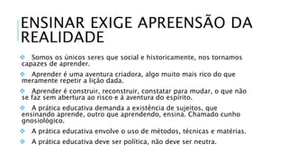 ENSINAR EXIGE APREENSÃO DA 
REALIDADE 
 Somos os únicos seres que social e historicamente, nos tornamos 
capazes de aprender. 
 Aprender é uma aventura criadora, algo muito mais rico do que 
meramente repetir a lição dada. 
 Aprender é construir, reconstruir, constatar para mudar, o que não 
se faz sem abertura ao risco e á aventura do espírito. 
 A prática educativa demanda a existência de sujeitos, que 
ensinando aprende, outro que aprendendo, ensina. Chamado cunho 
gnosiológico. 
 A prática educativa envolve o uso de métodos, técnicas e matérias. 
 A prática educativa deve ser política, não deve ser neutra. 
 